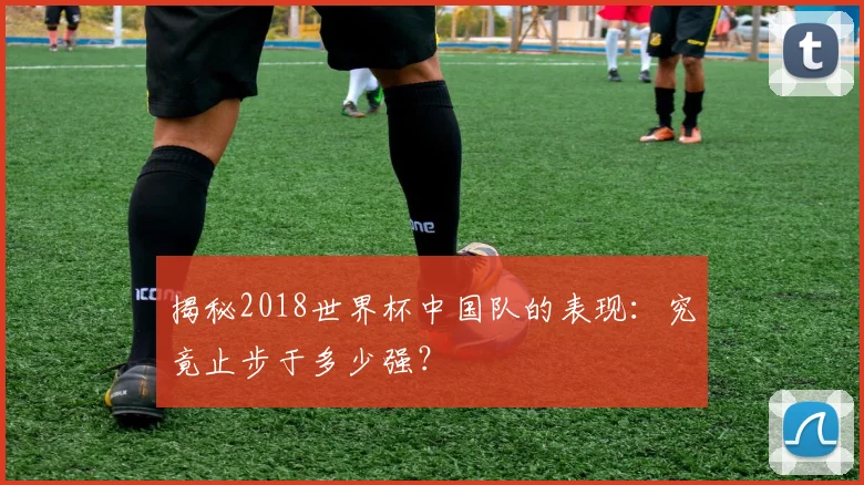 揭秘2018世界杯中国队的表现：究竟止步于多少强？