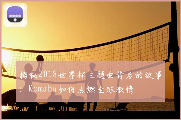 揭秘2018世界杯主题曲背后的故事:Komaha如何点燃全球激情
