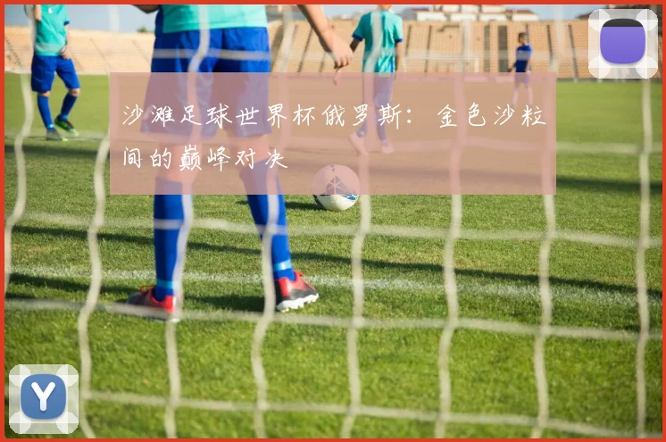 沙滩足球世界杯俄罗斯:金色沙粒间的巅峰对决